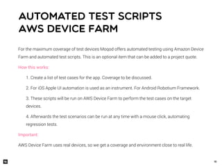 10
For the maximum coverage of test devices Moqod offers automated testing using Amazon Device
Farm and automated test scripts. This is an optional item that can be added to a project quote.
How this works:
1. Create a list of test cases for the app. Coverage to be discussed.
2. For iOS Apple UI automation is used as an instrument. For Android Robotium Framework.
3. These scripts will be run on AWS Device Farm to perform the test cases on the target
devices.
4. Afterwards the test scenarios can be run at any time with a mouse click, automating
regression tests.
Important:
AWS Device Farm uses real devices, so we get a coverage and environment close to real life.
Automated test scripts
AWS Device Farm
 