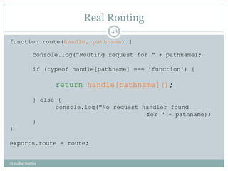 Real Routing
@akshaymathu
48
function route(handle, pathname) {
console.log(”Routing request for " + pathname);
if (typeof handle[pathname] === 'function') {
return handle[pathname]();
} else {
console.log("No request handler found
for " + pathname);
}
}
exports.route = route;
 