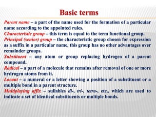 Parent name – a part of the name used for the formation of a particular
name according to the appointed rules.
Characteristic group – this term is equal to the term functional group.
Principal (senior) group – the characteristic group chosen for expression
as a suffix in a particular name, this group has no other advantages over
remainder groups.
Substituent – any atom or group replacing hydrogen of a parent
compound.
Radical – a part of a molecule that remains after removal of one or more
hydrogen atoms from it.
Locant – a numeral or a letter showing a position of a substituent or a
multiple bond in a parent structure.
Multiplaying affix – sullables di-, tri-, tetra-, etc., which are used to
indicate a set of identical substituents or multiple bonds.