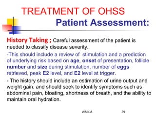 TREATMENT OF OHSS
	
  	
  	
  	
  	
  	
  	
  	
  	
  	
  	
  	
  	
  	
  	
  	
  Patient Assessment:
History	
  Taking	
  ;	
  Careful assessment of the patient is
needed to classify disease severity.
-This should include a review of stimulation and a prediction
of underlying risk based on age, onset of presentation, follicle
number and size during stimulation, number of eggs
retrieved, peak E2 level, and E2 level at trigger.
- The history should include an estimation of urine output and
weight gain, and should seek to identify symptoms such as
abdominal pain, bloating, shortness of breath, and the ability to
maintain oral hydration.
WARDA 39
 