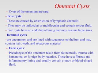 Omental Cysts
– Cysts of the omentum are rare.
–True cysts:
–These are caused by obstruction of lymphatic channels.
– They may be unilocular or multilocular and contain serous fluid.
–True cysts have an endothelial lining and may assume large sizes.
–Dermoid cysts
–are uncommon and are lined with squamous epithelium and may
contain hair, teeth, and sebaceous material.
– False cysts:
– Pseudocyst of the omentum result from fat necrosis, trauma with
hematoma, or foreign-body reaction. These have a fibrous and
inflammatory lining and usually contain cloudy or blood-tinged
fluid.
 