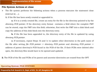 Prepared by Prof. Anand H. D., Dept. of ECE, Dr. AIT, Bengaluru-56 47
Implementation of file access
File System Actions at close
 The file system performs the following actions when a process executes the statement close
(internal id, ...).
1. If the file has been newly created or appended to.
a. If it is a newly created file, create an entry for the file in the directory pointed to by the
directory FCB pointer. If the directory entry format contains a field where the complete FMT
can be stored, copy the FMT into this field; otherwise, first write the FMT into a disk block and
copy the address of this disk block into the directory entry.
b. If the file has been appended to, the directory entry of the file is updated by using
directory FCB pointer.
c. If necessary, repeat Steps 1b and 1c to update other directories in the path name of
the file after setting file FCB pointer := directory FCB pointer and directory FCB pointer :=
address of parent directory’s FCB found in the FCB of the file. If their FCBs were deleted after
open, the directory files would have to be opened and updated.
2. The FCB of the file and FCBs of its parent and ancestor directories are erased from the OFT
Operating System: FILE SYSTEMS
 
