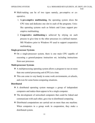 OPERATING SYSTEM K.A. MOHAMED RIYAZUDEEN, AP, DEPT. OF CS (II),
SAC
11
Multi-tasking can be of two types namely, pre-emptive or co-
operative.
1. In pre-emptive multitasking, the operating system slices the
CPU time and dedicates one slot to each of the programs. Unix-
like operating systems such as Solaris and Linux support pre-
emptive multitasking.
2. Cooperative multitasking is achieved by relying on each
process to give time to the other processes in a defined manner.
MS Windows prior to Windows 95 used to support cooperative
multitasking
Single-processor Systems
On a single-processor system, there is one main CPU capable of
executing a general-purpose instruction set, including instructions
from user processes
Multi-processor Systems
A multiprocessing operating system allows a program to run on more
than one central processing unit (CPU) at a time.
This can come in very handy in some work environments, at schools,
and even for some home-computing situations.
Distributed
A distributed operating system manages a group of independent
computers and makes them appear to be a single computer.
The development of networked computers that could be linked and
communicate with each other, gave rise to distributed computing.
Distributed computations are carried out on more than one machine.
When computers in a group work in cooperation, they make a
distributed system.
 