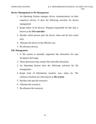 OPERATING SYSTEM K.A. MOHAMED RIYAZUDEEN, AP, DEPT. OF CS (II),
SAC
16
Device Management or IO Management
1. An Operating System manages device communication via their
respective drivers. It does the following activities for device
management
2. Keeps tracks of all devices. Program responsible for this task is
known as the I/O controller.
3. Decides which process gets the device when and for how much
time.
4. Allocates the device in the efficient way.
5. De-allocates devices.
File Management
1. A file system is normally organized into directories for easy
navigation and usage.
2. These directories may contain files and other directions.
3. An Operating System does the following activities for file
management −
4. Keeps track of information, location, uses, status etc. The
collective facilities are often known as file system.
5. Decides who gets the resources.
6. Allocates the resources.
7. De-allocates the resources.
 