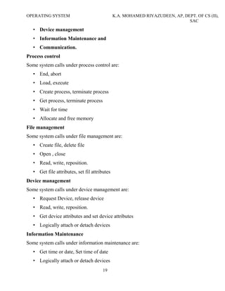 OPERATING SYSTEM K.A. MOHAMED RIYAZUDEEN, AP, DEPT. OF CS (II),
SAC
19
• Device management
• Information Maintenance and
• Communication.
Process control
Some system calls under process control are:
• End, abort
• Load, execute
• Create process, terminate process
• Get process, terminate process
• Wait for time
• Allocate and free memory
File management
Some system calls under file management are:
• Create file, delete file
• Open , close
• Read, write, reposition.
• Get file attributes, set fil attributes
Device management
Some system calls under device management are:
• Request Device, release device
• Read, write, reposition.
• Get device attributes and set device attributes
• Logically attach or detach devices
Information Maintenance
Some system calls under information maintenance are:
• Get time or date, Set time of date
• Logically attach or detach devices
 