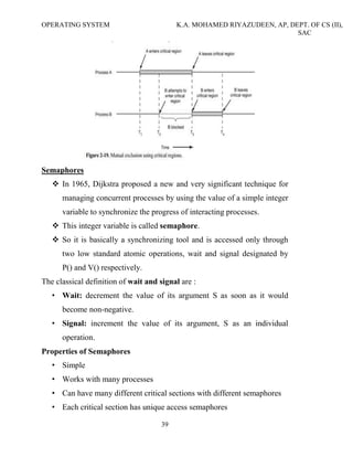 OPERATING SYSTEM K.A. MOHAMED RIYAZUDEEN, AP, DEPT. OF CS (II),
SAC
39
Semaphores
In 1965, Dijkstra proposed a new and very significant technique for
managing concurrent processes by using the value of a simple integer
variable to synchronize the progress of interacting processes.
This integer variable is called semaphore.
So it is basically a synchronizing tool and is accessed only through
two low standard atomic operations, wait and signal designated by
P() and V() respectively.
The classical definition of wait and signal are :
• Wait: decrement the value of its argument S as soon as it would
become non-negative.
• Signal: increment the value of its argument, S as an individual
operation.
Properties of Semaphores
• Simple
• Works with many processes
• Can have many different critical sections with different semaphores
• Each critical section has unique access semaphores
 