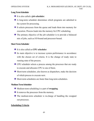 OPERATING SYSTEM K.A. MOHAMED RIYAZUDEEN, AP, DEPT. OF CS (II),
SAC
49
LongTermScheduler
It is also called a job scheduler.
A long-term scheduler determines which programs are admitted to
the system for processing.
It selects processes from the queue and loads them into memory for
execution. Process loads into the memory for CPU scheduling.
The primary objective of the job scheduler is to provide a balanced
mix of jobs, such as I/O bound and processor bound.
ShortTermScheduler
It is also called as CPU scheduler.
Its main objective is to increase system performance in accordance
with the chosen set of criteria. It is the change of ready state to
running state of the process.
CPU scheduler selects a process among the processes that are ready
to execute and allocates CPU to one of them.
Short-term schedulers, also known as dispatchers, make the decision
of which process to execute next.
Short-term schedulers are faster than long-term schedulers.
MediumTermScheduler
Medium-term scheduling is a part of swapping.
It removes the processes from the memory.
The medium-term scheduler is in-charge of handling the swapped
out-processes.
Scheduling Criteria
 