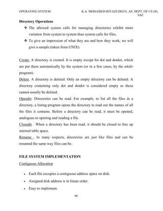 OPERATING SYSTEM K.A. MOHAMED RIYAZUDEEN, AP, DEPT. OF CS (II),
SAC
90
Directory Operations
The allowed system calls for managing directories exhibit more
variation from system to system than system calls for files.
To give an impression of what they are and how they work, we will
give a sample (taken from UNIX).
Create. A directory is created. It is empty except for dot and dotdot, which
are put there automatically by the system (or in a few cases, by the mkdir
program).
Delete. A directory is deleted. Only an empty directory can be deleted. A
directory containing only dot and dotdot is considered empty as these
cannot usually be deleted.
Opendir: Directories can be read. For example, to list all the files in a
directory, a listing program opens the directory to read out the names of all
the files it contains. Before a directory can be read, it must be opened,
analogous to opening and reading a file.
Closedir . When a directory has been read, it should be closed to free up
internal table space.
Rename . In many respects, directories are just like files and can be
renamed the same way files can be.
FILE SYSTEM IMPLEMENTATION
Contiguous Allocation
• Each file occupies a contiguous address space on disk.
• Assigned disk address is in linear order.
• Easy to implement.
 