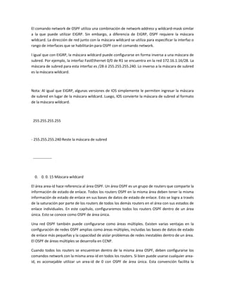 El comando network de OSPF utiliza una combinación de network-address y wildcard-mask similar
a la que puede utilizar EIGRP. Sin embargo, a diferencia de EIGRP, OSPF requiere la máscara
wildcard. La dirección de red junto con la máscara wildcard se utiliza para especificar la interfaz o
rango de interfaces que se habilitarán para OSPF con el comando network.
l igual que con EIGRP, la máscara wildcard puede configurarse en forma inversa a una máscara de
subred. Por ejemplo, la interfaz FastEthernet 0/0 de R1 se encuentra en la red 172.16.1.16/28. La
máscara de subred para esta interfaz es /28 ó 255.255.255.240. Lo inverso a la máscara de subred
es la máscara wildcard.
Nota: Al igual que EIGRP, algunas versiones de IOS simplemente le permiten ingresar la máscara
de subred en lugar de la máscara wildcard. Luego, IOS convierte la máscara de subred al formato
de la máscara wildcard.
255.255.255.255
- 255.255.255.240 Reste la máscara de subred
---------------
0. 0. 0. 15 Máscara wildcard
El área area-id hace referencia al área OSPF. Un área OSPF es un grupo de routers que comparte la
información de estado de enlace. Todos los routers OSPF en la misma área deben tener la misma
información de estado de enlace en sus bases de datos de estado de enlace. Esto se logra a través
de la saturación por parte de los routers de todos los demás routers en el área con sus estados de
enlace individuales. En este capítulo, configuraremos todos los routers OSPF dentro de un área
única. Esto se conoce como OSPF de área única.
Una red OSPF también puede configurarse como áreas múltiples. Existen varias ventajas en la
configuración de redes OSPF amplias como áreas múltiples, incluidas las bases de datos de estado
de enlace más pequeñas y la capacidad de aislar problemas de redes inestables dentro de un área.
El OSPF de áreas múltiples se desarrolla en CCNP.
Cuando todos los routers se encuentran dentro de la misma área OSPF, deben configurarse los
comandos network con la misma area-id en todos los routers. Si bien puede usarse cualquier area-
id, es aconsejable utilizar un area-id de 0 con OSPF de área única. Esta convención facilita la
 
