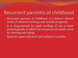 Recurrent parotitis of childhood
 Recurrent parotitis of childhood is a distinct clinical
entity of unknown etiology and variable prognosis.
 It is characterized by rapid swelling of one or both
parotid glands, in which the symptoms are made worse
by chewing and eating.
 Systemic upset with fever and malaise is variable.
 