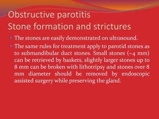 Obstructive parotitis
Stone formation and strictures
 The stones are easily demonstrated on ultrasound.
 The same rules for treatment apply to parotid stones as
to submandibular duct stones. Small stones (~4 mm)
can be retrieved by baskets, slightly larger stones up to
8 mm can be broken with lithotripsy and stones over 8
mm diameter should be removed by endoscopic
assisted surgery while preserving the gland.
 