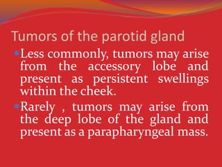 Tumors of the parotid gland
Less commonly, tumors may arise
from the accessory lobe and
present as persistent swellings
within the cheek.
Rarely , tumors may arise from
the deep lobe of the gland and
present as a parapharyngeal mass.
 