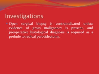 Investigations
 Open surgical biopsy is contraindicated unless
evidence of gross malignancy is present, and
preoperative histological diagnosis is required as a
prelude to radical parotidectomy.
 