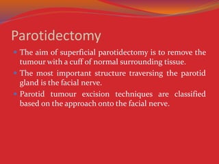 Parotidectomy
 The aim of superficial parotidectomy is to remove the
tumour with a cuff of normal surrounding tissue.
 The most important structure traversing the parotid
gland is the facial nerve.
 Parotid tumour excision techniques are classified
based on the approach onto the facial nerve.
 