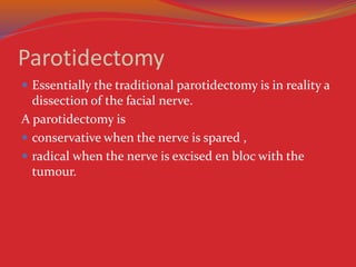 Parotidectomy
 Essentially the traditional parotidectomy is in reality a
dissection of the facial nerve.
A parotidectomy is
 conservative when the nerve is spared ,
 radical when the nerve is excised en bloc with the
tumour.
 