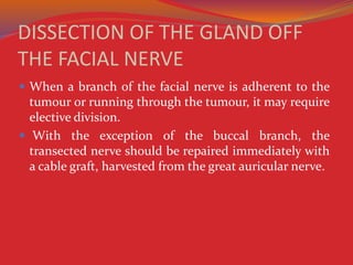 DISSECTION OF THE GLAND OFF
THE FACIAL NERVE
 When a branch of the facial nerve is adherent to the
tumour or running through the tumour, it may require
elective division.
 With the exception of the buccal branch, the
transected nerve should be repaired immediately with
a cable graft, harvested from the great auricular nerve.
 