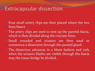 Extracapsular dissection
 Four small artery clips are then placed where the two
lines bisect.
 The artery clips are used to tent up the parotid fascia,
which is then divided along the cruciate lines.
 Small rounded end scissors are then used to
commence a dissection through the parotid gland.
 The dissection advances in a blunt fashion and only
when the scissors blades are visible through the fascia
may the tissue bridge be divided.
 