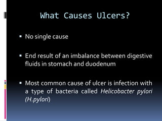 What Causes Ulcers?
 No single cause
 End result of an imbalance between digestive
fluids in stomach and duodenum
 Most common cause of ulcer is infection with
a type of bacteria called Helicobacter pylori
(H.pylori)
 
