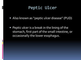 Peptic Ulcer
 Also known as “peptic ulcer disease” (PUD)
 Peptic ulcer is a break in the lining of the
stomach, first part of the small intestine, or
occasionally the lower esophagus.
 
