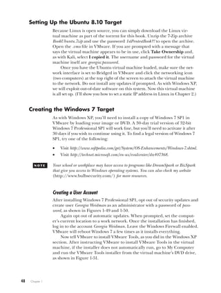 48   Chapter 1
Setting Up the Ubuntu 8.10 Target
Because Linux is open source, you can simply download the Linux vir-
tual machine as part of the torrent for this book. Unzip the 7-Zip archive
BookUbuntu.7zip and use the password 1stPentestBook?! to open the archive.
Open the .vmx file in VMware. If you are prompted with a message that
says the virtual machine appears to be in use, click Take Ownership and,
as with Kali, select I copied it. The username and password for the virtual
machine itself are georgia:password.
Once you have the Ubuntu virtual machine loaded, make sure the net-
work interface is set to Bridged in VMware and click the networking icon
(two computers) at the top right of the screen to attach the virtual machine
to the network. Do not install any updates if prompted. As with Windows XP,
we will exploit out-of-date software on this system. Now this virtual machine
is all set up. (I’ll show you how to set a static IP address in Linux in Chapter 2.)
Creating the Windows 7 Target
As with Windows XP, you’ll need to install a copy of Windows 7 SP1 in
VMware by loading your image or DVD. A 30-day trial version of 32-bit
Windows 7 Professional SP1 will work fine, but you’ll need to activate it after
30 days if you wish to continue using it. To find a legal version of Windows 7
SP1, try one of the following:
• Visit http://www.softpedia.com/get/System/OS-Enhancements/Windows-7.shtml.
• Visit http://technet.microsoft.com/en-us/evalcenter/dn407368.
N o t e Your school or workplace may have access to programs like DreamSpark or BizSpark
that give you access to Windows operating systems. You can also check my website
(http://www.bulbsecurity.com/) for more resources.
Creating a User Account
After installing Windows 7 Professional SP1, opt out of security updates and
create user Georgia Weidman as an administrator with a password of pass-
word, as shown in Figures 1-49 and 1-50.
Again opt out of automatic updates. When prompted, set the comput-
er’s current location to a work network. Once the installation has finished,
log in to the account Georgia Weidman. Leave the Windows Firewall enabled.
VMware will reboot Windows 7 a few times as it installs everything.
Now tell VMware to install VMware Tools, as you did in the Windows XP
section. After instructing VMware to install VMware Tools in the virtual
machine, if the installer does not automatically run, go to My Computer
and run the VMware Tools installer from the virtual machine’s DVD drive,
as shown in Figure 1-51.
 