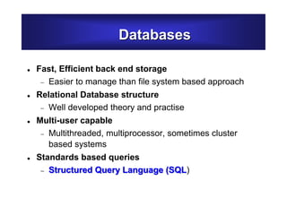 Databases
 Fast, Efficient back end storage
 Easier to manage than file system based approach
 Relational Database structure
 Well developed theory and practise
 Multi-user capable
 Multithreaded, multiprocessor, sometimes cluster
based systems
 Standards based queries
 Structured Query Language (SQL)
 