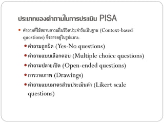 ประเภทของคาถามในการประเมิน PISA
 คาถามที่ใช้ สถานการณ์ในชีวิตประจาวันเป็ นฐาน (Context-based
  questions) ซึ่งอาจอยู่ในรูปแบบ:
    คาถามถูกผิด (Yes-No questions)
    คาถามแบบเลือกตอบ (Multiple choice questions)
    คาถามปลายเปิ ด (Open-ended questions)
    การวาดภาพ (Drawings)
    คาถามแบบมาตรส่วนประเมินค่า (Likert scale
     questions)
 