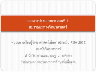 เอกสารประกอบการสอนที่ 1
            สมรรถนะทางวิทยาศาสตร์

หน่วยการเรียนรู้วิทยาศาสตร์เพื่อการประเมิน PISA 2012
                   สถาบันวิทยาศาสตร์
          ส้านักวิชาการและมาตรฐานการศึกษา
      ส้านักงานคณะกรรมการการศึกษาขั้นพื้นฐาน
 