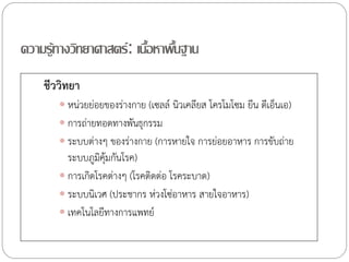 ความรู้ทางวิทยาศาสตร์ : เนือหาพืนฐาน
                          ้ ้
    ชีววิทยา
        หน่วยย่อยของร่างกาย (เซลล์ นิวเคลียส โครโมโซม ยีน ดีเอ็นเอ)
        การถ่ายทอดทางพันธุกรรม
        ระบบต่างๆ ของร่างกาย (การหายใจ การย่อยอาหาร การขับถ่าย
         ระบบภูมคุ้มกันโรค)
                 ิ
        การเกิดโรคต่างๆ (โรคติดต่อ โรคระบาด)
        ระบบนิเวศ (ประชากร ห่วงโซ่อาหาร สายใจอาหาร)
        เทคโนโลยีทางการแพทย์
 