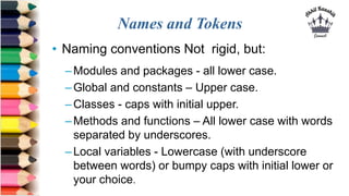 Names and Tokens
• Naming conventions Not rigid, but:
–Modules and packages - all lower case.
–Global and constants – Upper case.
–Classes - caps with initial upper.
–Methods and functions – All lower case with words
separated by underscores.
–Local variables - Lowercase (with underscore
between words) or bumpy caps with initial lower or
your choice.
 