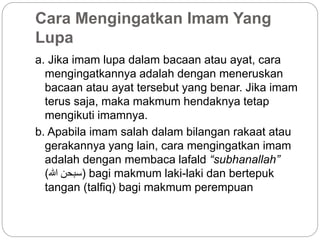 Cara Mengingatkan Imam Yang
Lupa
a. Jika imam lupa dalam bacaan atau ayat, cara
mengingatkannya adalah dengan meneruskan
bacaan atau ayat tersebut yang benar. Jika imam
terus saja, maka makmum hendaknya tetap
mengikuti imamnya.
b. Apabila imam salah dalam bilangan rakaat atau
gerakannya yang lain, cara mengingatkan imam
adalah dengan membaca lafald “subhanallah”
(‫هللا‬ ‫)سبحن‬ bagi makmum laki-laki dan bertepuk
tangan (talfiq) bagi makmum perempuan
 