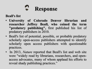 Response
Beall's list
• University of Colorado Denver librarian and
researcher Jeffrey Beall, who coined the term
"predatory publishing", first published his list of
predatory publishers in 2010.
• Beall's list of potential, possible, or probable predatory
scholarly open-access publishers attempted to identify
scholarly open access publishers with questionable
practices.
• In 2013, Nature reported that Beall's list and web site
were "widely read by librarians, researchers, and open-
access advocates, many of whom applaud his efforts to
reveal shady publishing practices.”
 