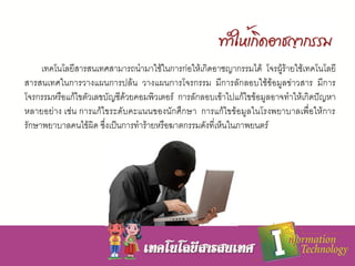 เทคโนโลยีสารสนเทศสามารถนามาใช้ในการก่อให้เกิดอาชญากรรมได้ โจรผู้ร้ายใช้เทคโนโลยี
สารสนเทศในการวางแผนการปล้น วางแผนการโจรกรรม มีการลักลอบใช้ข้อมูลข่าวสาร มีการ
โจรกรรมหรือแก้ไขตัวเลขบัญชีด้วยคอมพิวเตอร์ การลักลอบเข้าไปแก้ไขข้อมูลอาจทาให้เกิดปัญหา
หลายอย่าง เช่น การแก้ไขระดับคะแนนของนักศึกษา การแก้ไขข้อมูลในโรงพยาบาลเพื่อให้การ
รักษาพยาบาลคนไข้ผิด ซึ่งเป็นการทาร้ายหรือฆาตกรรมดังที่เห็นในภาพยนตร์
 