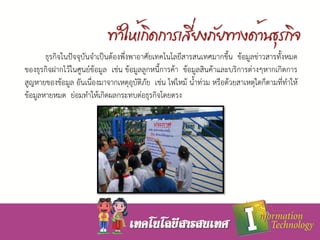 ธุรกิจในปัจจุบันจาเป็นต้องพึ่งพาอาศัยเทคโนโลยีสารสนเทศมากขึ้น ข้อมูลข่าวสารทั้งหมด
ของธุรกิจฝากไว้ในศูนย์ข้อมูล เช่น ข้อมูลลูกหนี้การค้า ข้อมูลสินค้าและบริการต่างๆหากเกิดการ
สูญหายของข้อมูล อันเนื่องมาจากเหตุอุบัติภัย เช่น ไฟไหม้ น้าท่วม หรือด้วยสาเหตุใดก็ตามที่ทาให้
ข้อมูลหายหมด ย่อมทาให้เกิดผลกระทบต่อธุรกิจโดยตรง
 