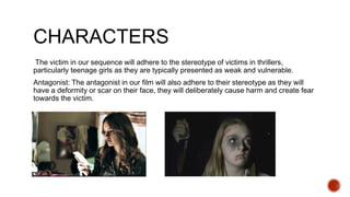 CHARACTERS
The victim in our sequence will adhere to the stereotype of victims in thrillers,
particularly teenage girls as they are typically presented as weak and vulnerable.
Antagonist: The antagonist in our film will also adhere to their stereotype as they will
have a deformity or scar on their face, they will deliberately cause harm and create fear
towards the victim.
 