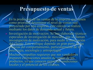 Presupuesto de ventas
 Es la predicción de las ventas de la empresa que tienen
como prioridad determinar el nivel de ventas real
proyectado por una empresa, éste cálculo se realiza
mediante los datos de demanda actual y futura.
 Investigación de motivación. Se han elaborado técnicas
especiales de investigación de mercado, que se llaman
investigación de motivación, para medir la motivación
del cliente. Este enfoque depende en gran parte de las
ciencias del comportamiento, particularmente de la
psicología, sociología y antropología.
 Muchas compañías requieren que sus vendedores
preparen estimaciones anuales de ventas de los
productos, ya que conocen mejor las condiciones
locales y el potencial de los clientes.
 