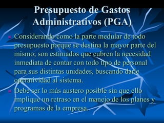 Presupuesto de Gastos
Administrativos (PGA)
 Considerando como la parte medular de todo
presupuesto porque se destina la mayor parte del
mismo; son estimados que cubren la necesidad
inmediata de contar con todo tipo de personal
para sus distintas unidades, buscando darle
operatividad al sistema.
 Debe ser lo más austero posible sin que ello
implique un retraso en el manejo de los planes y
programas de la empresa.
 