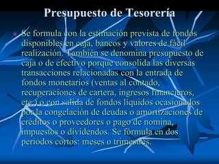 Presupuesto de Tesorería
 Se formula con la estimación prevista de fondos
disponibles en caja, bancos y valores de fácil
realización. También se denomina presupuesto de
caja o de efectivo porque consolida las diversas
transacciones relacionadas con la entrada de
fondos monetarios (ventas al contado,
recuperaciones de cartera, ingresos financieros,
etc.) o con salida de fondos líquidos ocasionados
por la congelación de deudas o amortizaciones de
créditos o proveedores o pago de nomina,
impuestos o dividendos. Se fórmula en dos
periodos cortos: meses o trimestres.
 