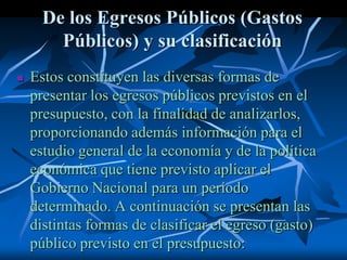 De los Egresos Públicos (Gastos
Públicos) y su clasificación
 Estos constituyen las diversas formas de
presentar los egresos públicos previstos en el
presupuesto, con la finalidad de analizarlos,
proporcionando además información para el
estudio general de la economía y de la política
económica que tiene previsto aplicar el
Gobierno Nacional para un período
determinado. A continuación se presentan las
distintas formas de clasificar el egreso (gasto)
público previsto en el presupuesto:
 