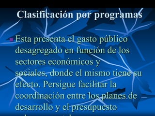 Clasificación por programas
 Esta presenta el gasto público
desagregado en función de los
sectores económicos y
sociales, donde el mismo tiene su
efecto. Persigue facilitar la
coordinación entre los planes de
desarrollo y el presupuesto
 