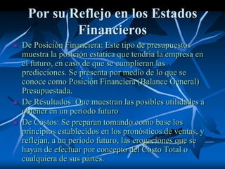 Por su Reflejo en los Estados
Financieros
 De Posición Financiera: Este tipo de presupuestos
muestra la posición estática que tendría la empresa en
el futuro, en caso de que se cumplieran las
predicciones. Se presenta por medio de lo que se
conoce como Posición Financiera (Balance General)
Presupuestada.
 De Resultados: Que muestran las posibles utilidades a
obtener en un período futuro
 De Costos: Se preparan tomando como base los
principios establecidos en los pronósticos de ventas, y
reflejan, a un período futuro, las erogaciones que se
hayan de efectuar por concepto del Costo Total o
cualquiera de sus partes.
 