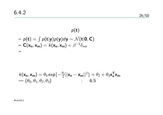 26/50
6.4.2 ガウス過程による回帰
実際の予測のための分布 p(t)を考える
– p(t) =
∫
p(t|y)p(y)dy ∼ N(t|0, C)
– C(xn, xm) = k(xn, xm) + β−1
δnm
– データとノイズが独立なので共分散を加えるだけでいい
回帰に使われるようなモデル
k(xn, xm) = θ0 exp{−θ1
2 ||xn − xm||2
} + θ2 + θ3xT
n xm
— (θ0, θ1, θ2, θ3)毎のプロット : 図6.5
@taki0313
 