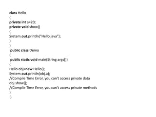 class Hello
{
private int a=20;
private void show()
{
System.out.println("Hello java");
}
}
public class Demo
{
public static void main(String args[])
{
Hello obj=new Hello();
System.out.println(obj.a);
//Compile Time Error, you can't access private data
obj.show();
//Compile Time Error, you can't access private methods
}
}
 