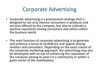 Corporate Advertising
• Corporate advertising is a promotional strategy that is
designed to not only interest consumers in products and
services offered by the company, but also to cultivate a
positive reputation among consumers and others within
the business world.
• The main function of corporate advertising is to generate
and enhance a sense of confidence and appeal among
vendors and consumers. Depending on the exact nature of
the corporate marketing approach, the advertising may also
be developed with an eye of enhancing the reputation of
the company among its peers in a community or within a
given sector of the marketplace.
 