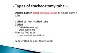  Types of tracheostomy tube:-
 Double Lumen (Most commonly used) or single Lumen
tube
 Cuffed or non –cuffed tube
 Cuffed
 Cuffed (20mm of Hg)
 Check every 8 hrs
 Non –cuffed tube
 Used in school age children
 Fenestrated or non-fenestrated

 