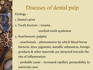 Diseases of dental pulp
Etiology –
1. Dental caries
2. Tooth fracture – trauma
cracked tooth syndrome
3. Anachorectic pulpitis
- anachoresis – phenomenon by which blood borne
bacteria, dyes, pigments, metallic substances, foreign
products & other materials are attracted towards the
site of inflammation
- probable cause – increased capillary permeability in
particular area
 