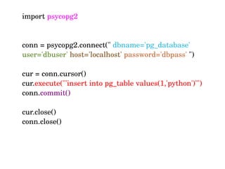 import psycopg2
   
conn = psycopg2.connect(" dbname='pg_database' 
user='dbuser' host='localhost' password='dbpass' ")
cur = conn.cursor()
cur.execute("'insert into pg_table values(1,'python')"')
conn.commit()
cur.close()
conn.close()
 