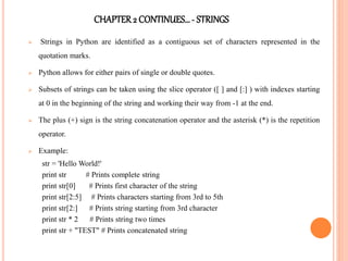 CHAPTER2 CONTINUES…- STRINGS
 Strings in Python are identified as a contiguous set of characters represented in the
quotation marks.
 Python allows for either pairs of single or double quotes.
 Subsets of strings can be taken using the slice operator ([ ] and [:] ) with indexes starting
at 0 in the beginning of the string and working their way from -1 at the end.
 The plus (+) sign is the string concatenation operator and the asterisk (*) is the repetition
operator.
 Example:
str = 'Hello World!'
print str # Prints complete string
print str[0] # Prints first character of the string
print str[2:5] # Prints characters starting from 3rd to 5th
print str[2:] # Prints string starting from 3rd character
print str * 2 # Prints string two times
print str + "TEST" # Prints concatenated string
 