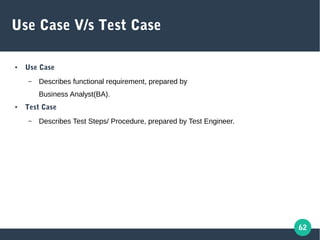 62
Use Case V/s Test Case
● Use Case
– Describes functional requirement, prepared by
Business Analyst(BA).
● Test Case
– Describes Test Steps/ Procedure, prepared by Test Engineer.
 