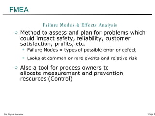 FMEA Failure Modes & Effects Analysis Method to assess and plan for problems which could impact safety, reliability, customer satisfaction, profits, etc. Failure Modes = types of possible error or defect Looks at common or rare events and relative risk Also a tool for process owners to  allocate measurement and prevention resources (Control) 
