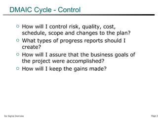 DMAIC Cycle - Control How will I control risk, quality, cost, schedule, scope and changes to the plan? What types of progress reports should I create? How will I assure that the business goals of the project were accomplished? How will I keep the gains made? 